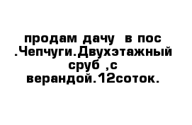 продам дачу  в пос .Чепчуги.Двухэтажный сруб ,с верандой.12соток.